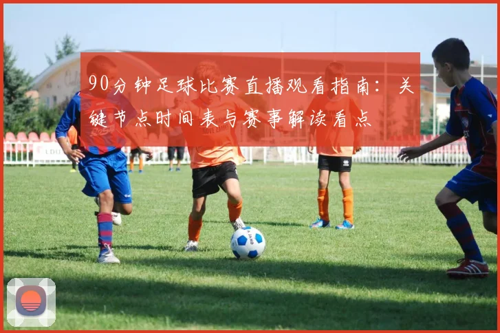 90分钟足球比赛直播观看指南：关键节点时间表与赛事解读看点