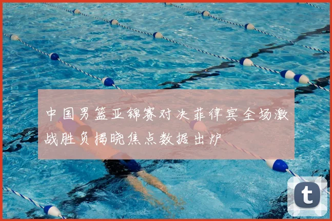 中国男篮亚锦赛对决菲律宾全场激战胜负揭晓焦点数据出炉