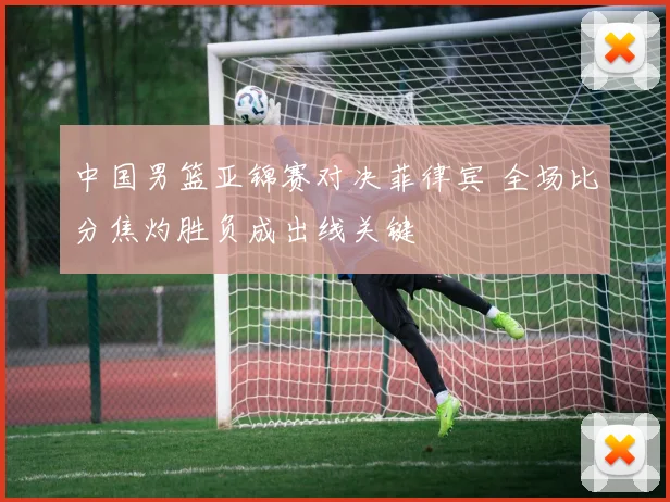 中国男篮亚锦赛对决菲律宾 全场比分焦灼胜负成出线关键