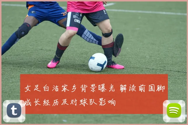 女足白洁家乡背景曝光 解读前国脚成长经历及对球队影响