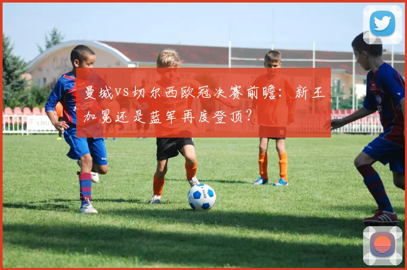 曼城vs切尔西欧冠决赛前瞻：新王加冕还是蓝军再度登顶？