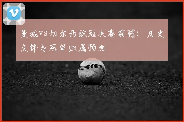 曼城vs切尔西欧冠决赛前瞻：历史交锋与冠军归属预测