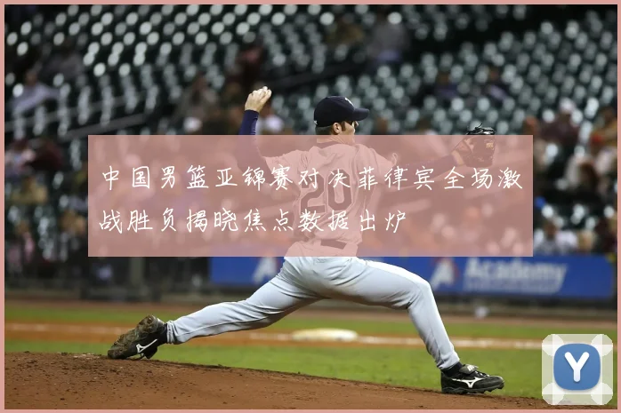 中国男篮亚锦赛对决菲律宾全场激战胜负揭晓焦点数据出炉